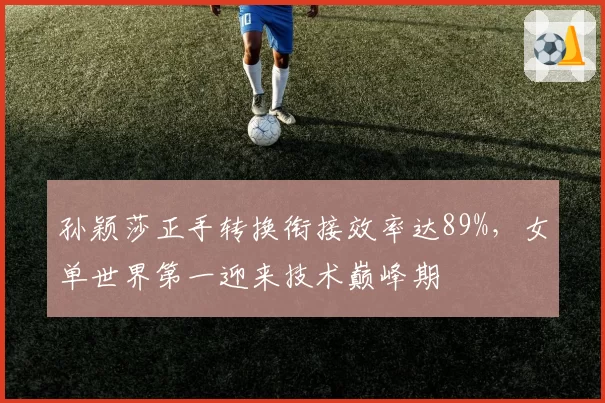 孙颖莎正手转换衔接效率达89%,女单世界第一迎来技术巅峰期