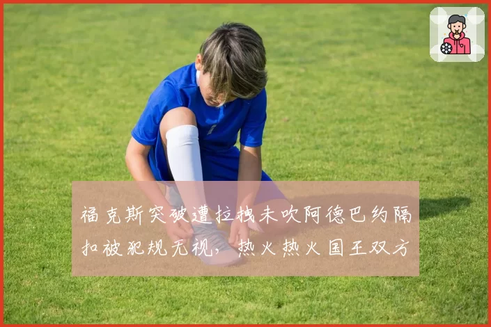 福克斯突破遭拉拽未吹阿德巴约隔扣被犯规无视，热火热火国王双方主帅双双吃T