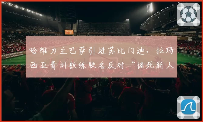 哈维力主巴萨引进苏比门迪，拉玛西亚青训教练联名反对“堵死新人路”