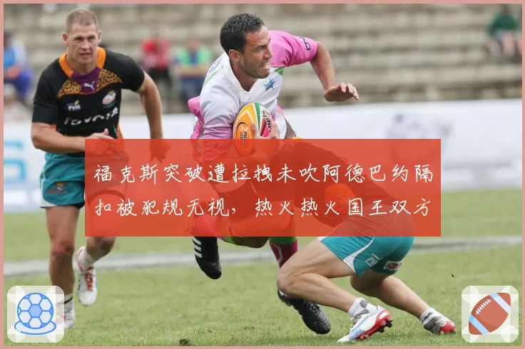 福克斯突破遭拉拽未吹阿德巴约隔扣被犯规无视，热火热火国王双方主帅双双吃T