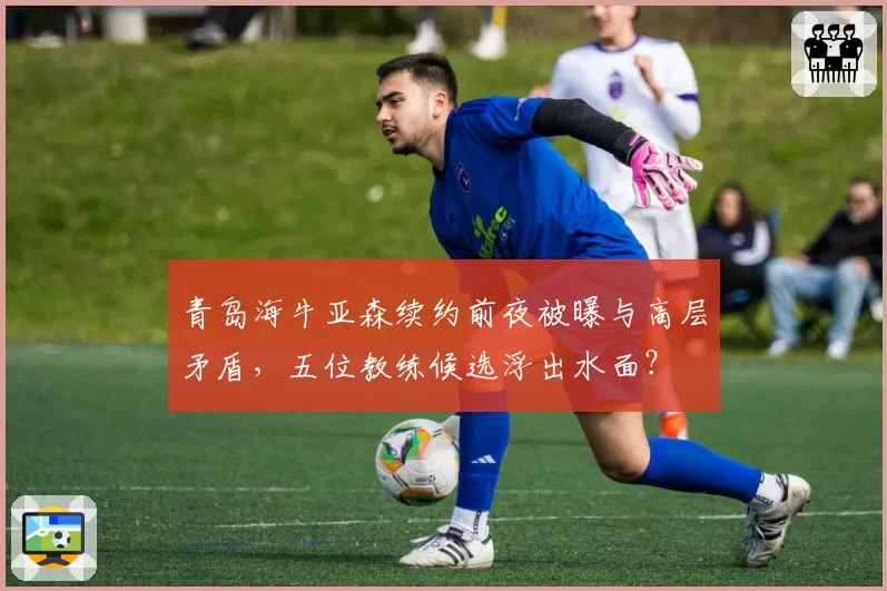 青岛海牛亚森续约前夜被曝与高层矛盾，五位教练候选浮出水面？