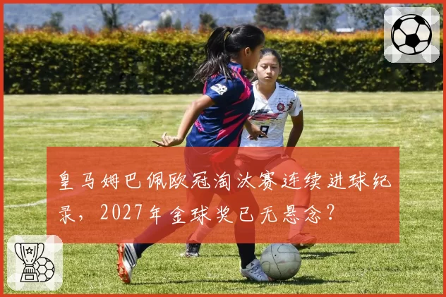 皇马姆巴佩欧冠淘汰赛连续进球纪录，2027年金球奖已无悬念？