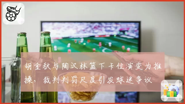 胡金秋与陶汉林篮下卡位演变为推搡，裁判判罚尺度引发球迷争议