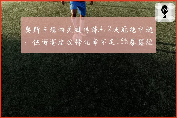 奥斯卡场均关键传球4.2次冠绝中超,但海港进攻转化率不足15%暴露短板