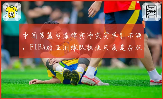 中国男篮与菲律宾冲突罚单引不满，FIBA对亚洲球队执法尺度是否双标？