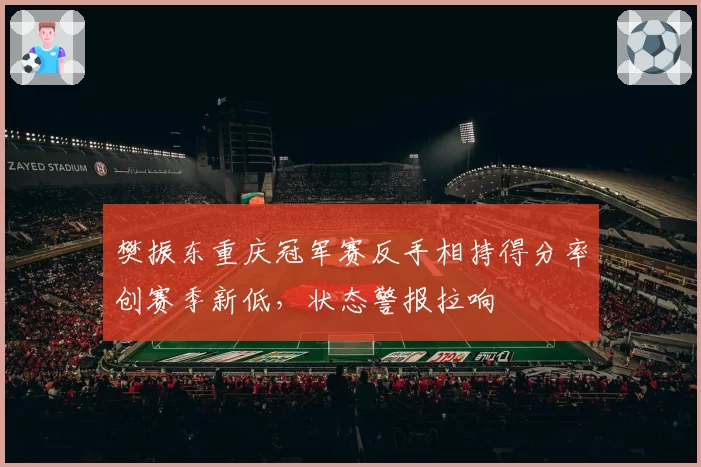 樊振东重庆冠军赛反手相持得分率创赛季新低,状态警报拉响