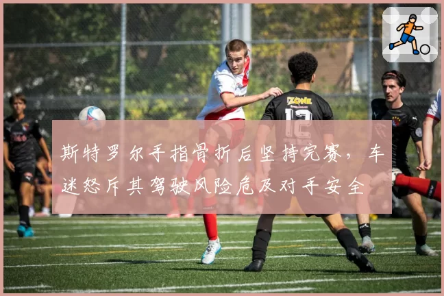 斯特罗尔手指骨折后坚持完赛，车迷怒斥其驾驶风险危及对手安全