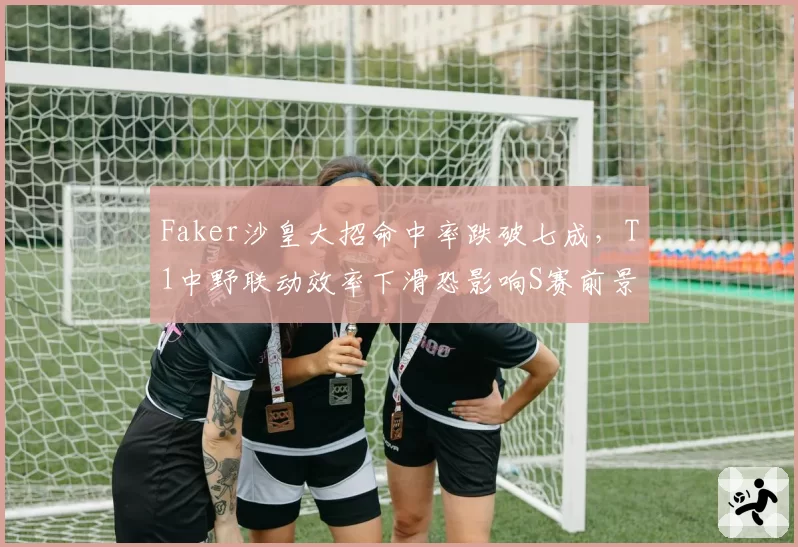 Faker沙皇大招命中率跌破七成，T1中野联动效率下滑恐影响S赛前景