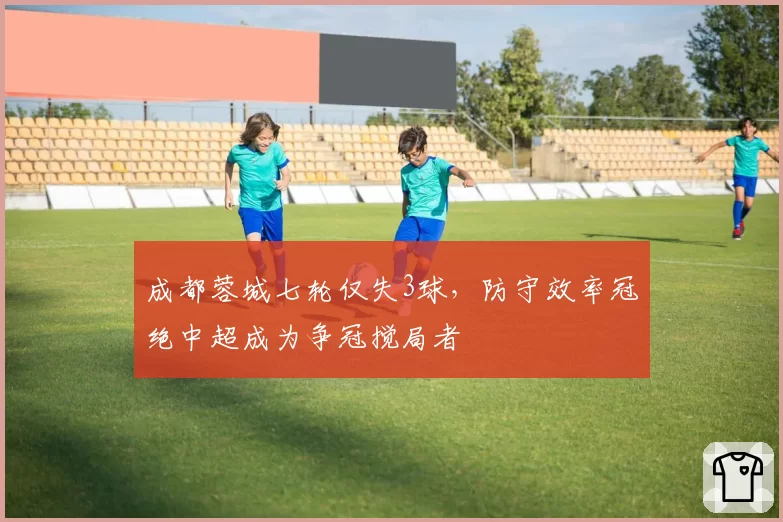 成都蓉城七轮仅失3球，防守效率冠绝中超成为争冠搅局者