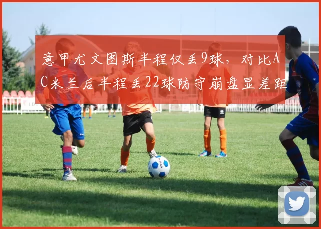 意甲尤文图斯半程仅丢9球，对比AC米兰后半程丢22球防守崩盘显差距