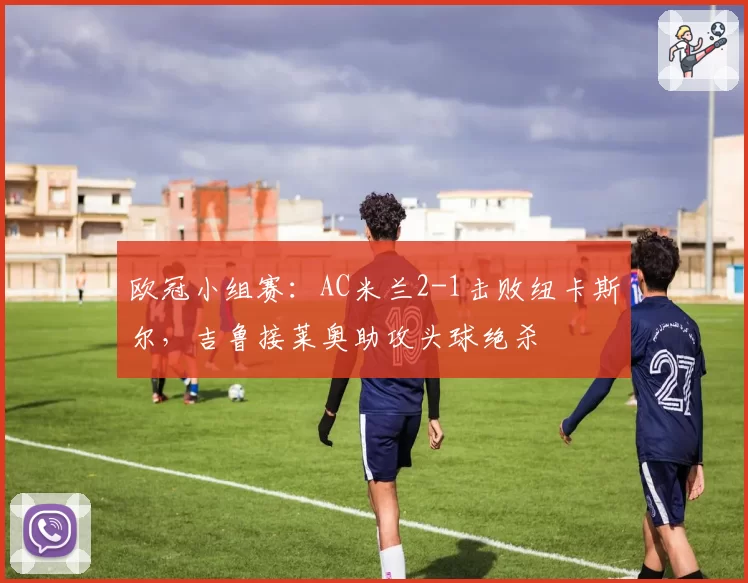 欧冠小组赛：AC米兰2-1击败纽卡斯尔，吉鲁接莱奥助攻头球绝杀