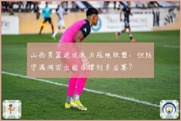 山西男篮进攻火力冠绝联盟，但防守漏洞百出能否撑到季后赛？