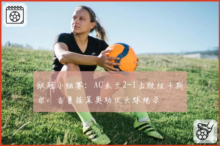 欧冠小组赛：AC米兰2-1击败纽卡斯尔，吉鲁接莱奥助攻头球绝杀