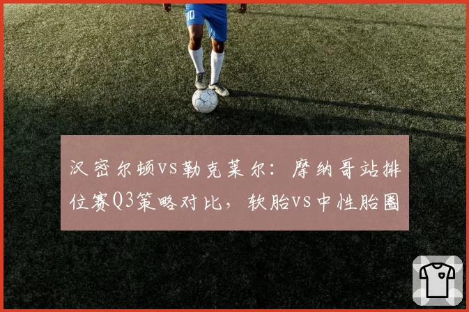 汉密尔顿vs勒克莱尔：摩纳哥站排位赛Q3策略对比，软胎vs中性胎圈速差异揭示轮胎管理哲学差异