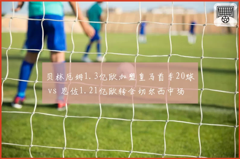 贝林厄姆1.3亿欧加盟皇马首季20球 vs 恩佐1.21亿欧转会切尔西中场低迷，亿元先生谁更值