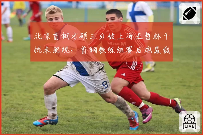 北京首钢方硕三分被上海王哲林干扰未犯规，首钢教练组赛后炮轰裁判组能否奏效？