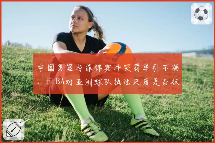 中国男篮与菲律宾冲突罚单引不满,FIBA对亚洲球队执法尺度是否双标?