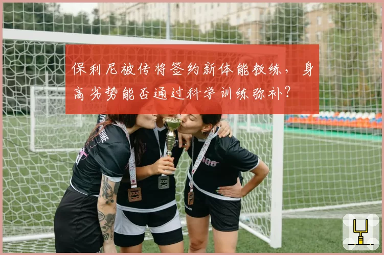 保利尼被传将签约新体能教练，身高劣势能否通过科学训练弥补？