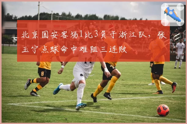 北京国安客场1比3负于浙江队，张玉宁点球命中难阻三连败