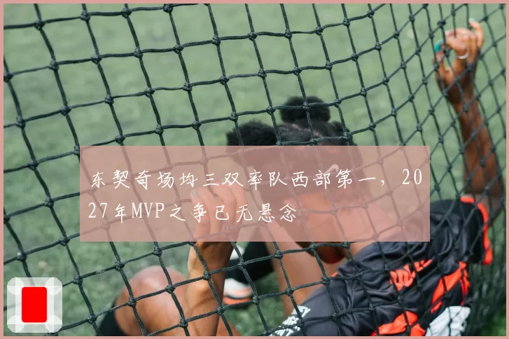 东契奇场均三双率队西部第一，2027年MVP之争已无悬念