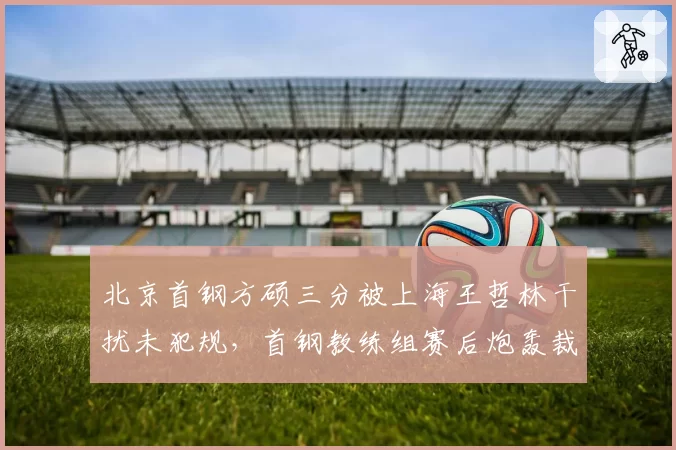 北京首钢方硕三分被上海王哲林干扰未犯规，首钢教练组赛后炮轰裁判组能否奏效？