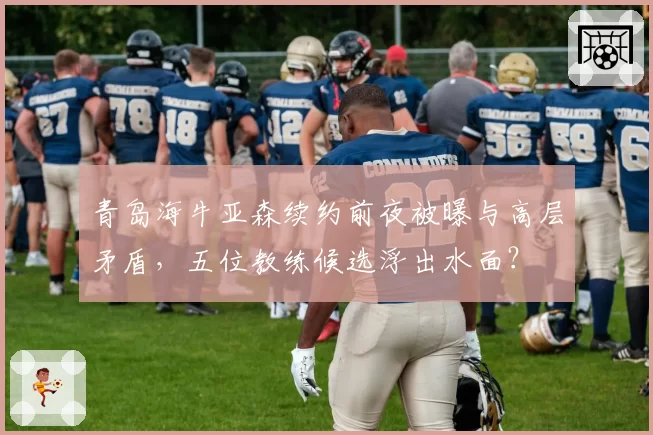 青岛海牛亚森续约前夜被曝与高层矛盾，五位教练候选浮出水面？