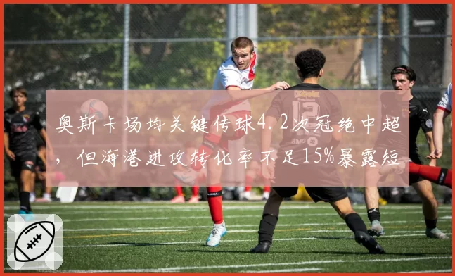 奥斯卡场均关键传球4.2次冠绝中超,但海港进攻转化率不足15%暴露短板