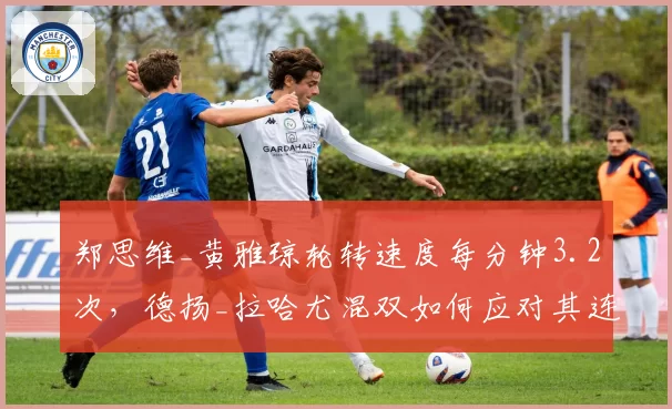 郑思维_黄雅琼轮转速度每分钟3.2次,德扬_拉哈尤混双如何应对其连贯压迫?
