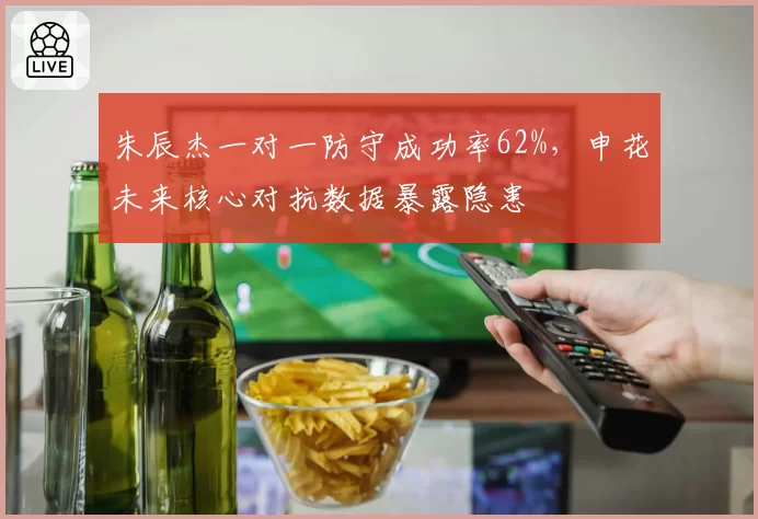 朱辰杰一对一防守成功率62%，申花未来核心对抗数据暴露隐患