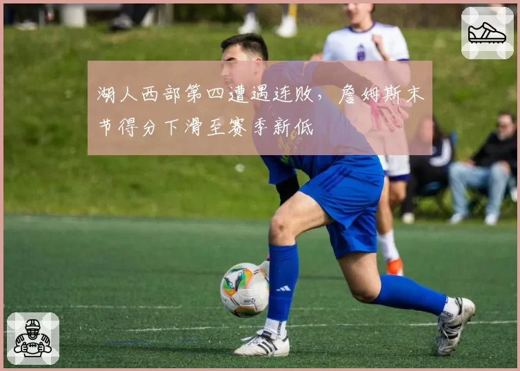 湖人西部第四遭遇连败,詹姆斯末节得分下滑至赛季新低