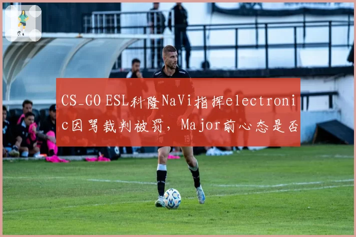 CS_GO ESL科隆NaVi指挥electronic因骂裁判被罚，Major前心态是否已崩？