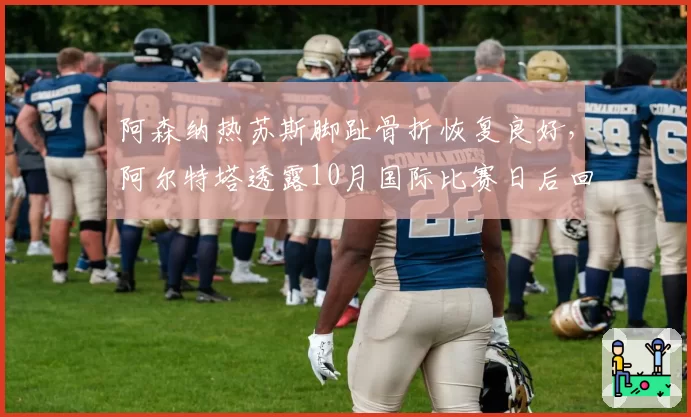 阿森纳热苏斯脚趾骨折恢复良好，阿尔特塔透露10月国际比赛日后回归