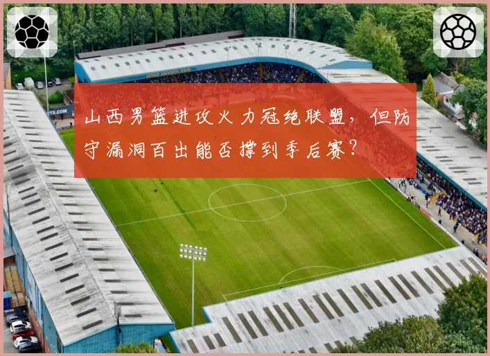 山西男篮进攻火力冠绝联盟，但防守漏洞百出能否撑到季后赛？