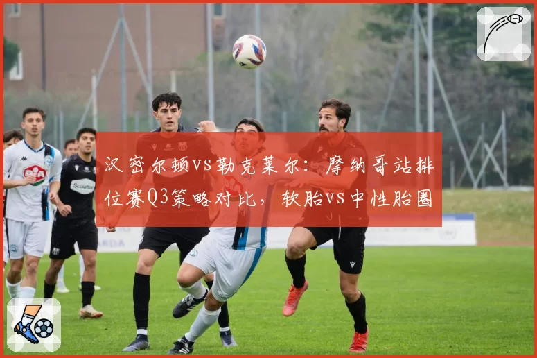 汉密尔顿vs勒克莱尔：摩纳哥站排位赛Q3策略对比，软胎vs中性胎圈速差异揭示轮胎管理哲学差异