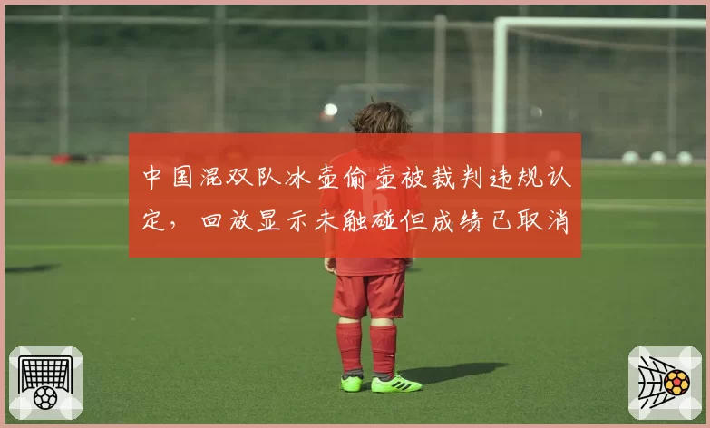 中国混双队冰壶偷壶被裁判违规认定，回放显示未触碰但成绩已取消无法申诉
