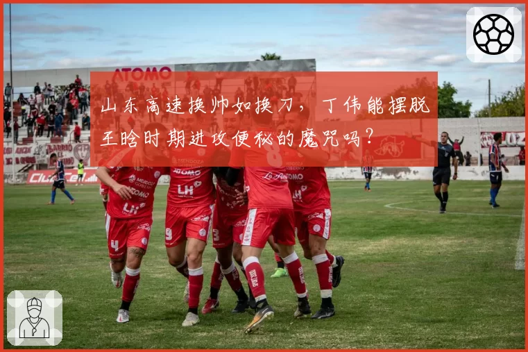 山东高速换帅如换刀，丁伟能摆脱王晗时期进攻便秘的魔咒吗？