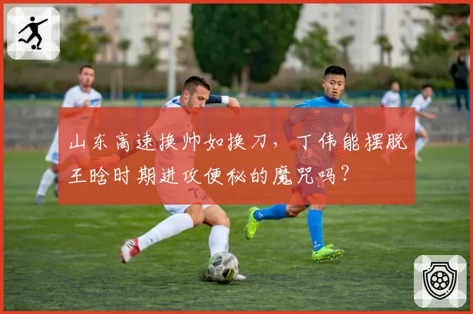 山东高速换帅如换刀，丁伟能摆脱王晗时期进攻便秘的魔咒吗？