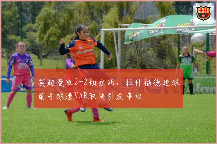 英超曼联2-2切尔西，拉什福德进球前手球遭VAR取消引发争议